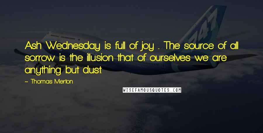 Thomas Merton Quotes: Ash Wednesday is full of joy ... The source of all sorrow is the illusion that of ourselves we are anything but dust.