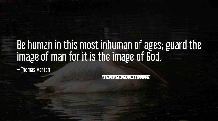 Thomas Merton Quotes: Be human in this most inhuman of ages; guard the image of man for it is the image of God.