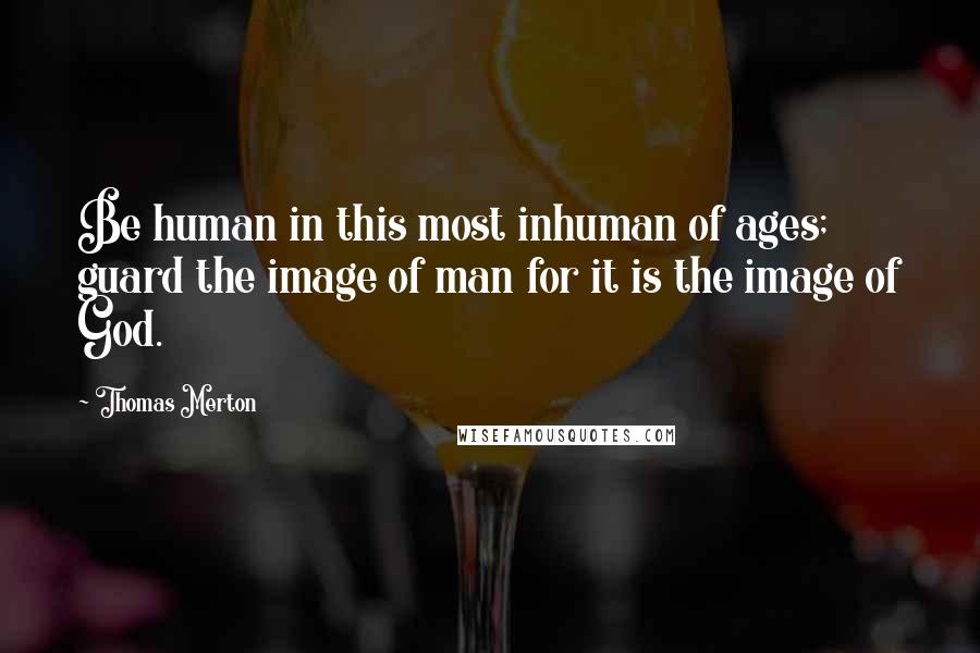 Thomas Merton Quotes: Be human in this most inhuman of ages; guard the image of man for it is the image of God.