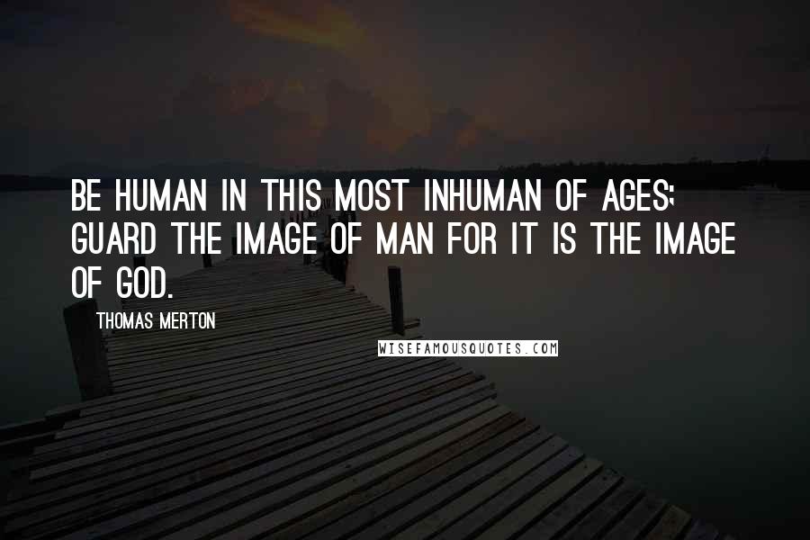 Thomas Merton Quotes: Be human in this most inhuman of ages; guard the image of man for it is the image of God.