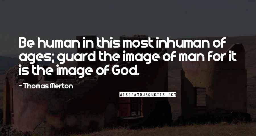 Thomas Merton Quotes: Be human in this most inhuman of ages; guard the image of man for it is the image of God.