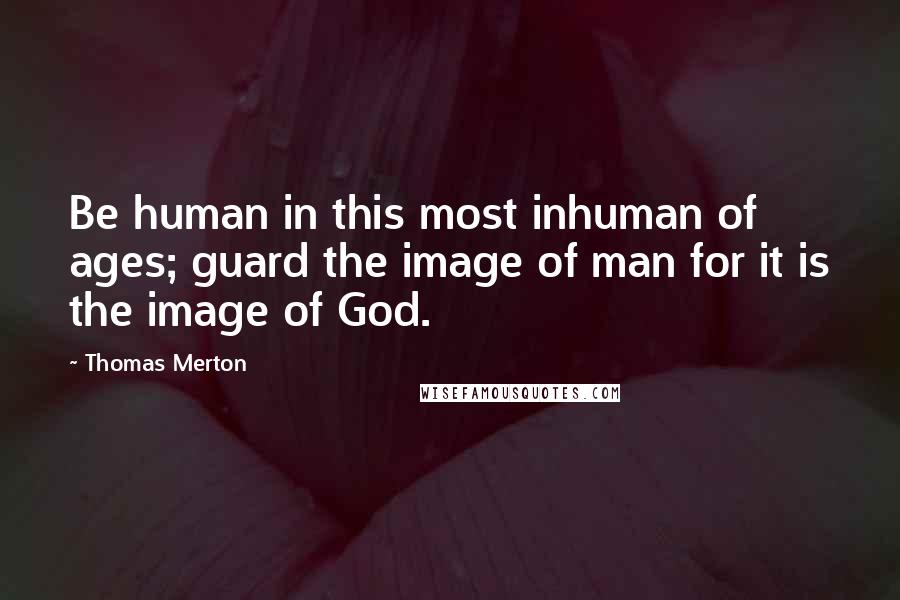 Thomas Merton Quotes: Be human in this most inhuman of ages; guard the image of man for it is the image of God.