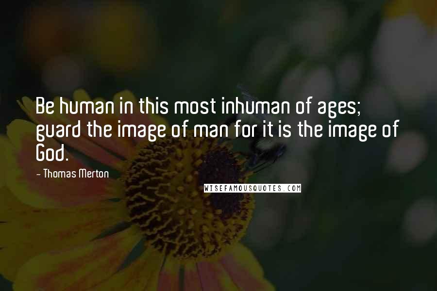 Thomas Merton Quotes: Be human in this most inhuman of ages; guard the image of man for it is the image of God.