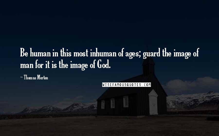 Thomas Merton Quotes: Be human in this most inhuman of ages; guard the image of man for it is the image of God.