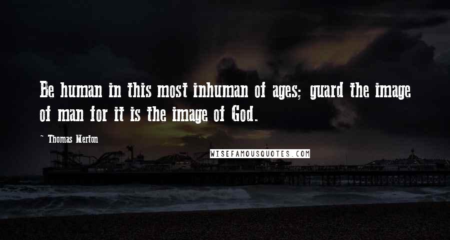 Thomas Merton Quotes: Be human in this most inhuman of ages; guard the image of man for it is the image of God.