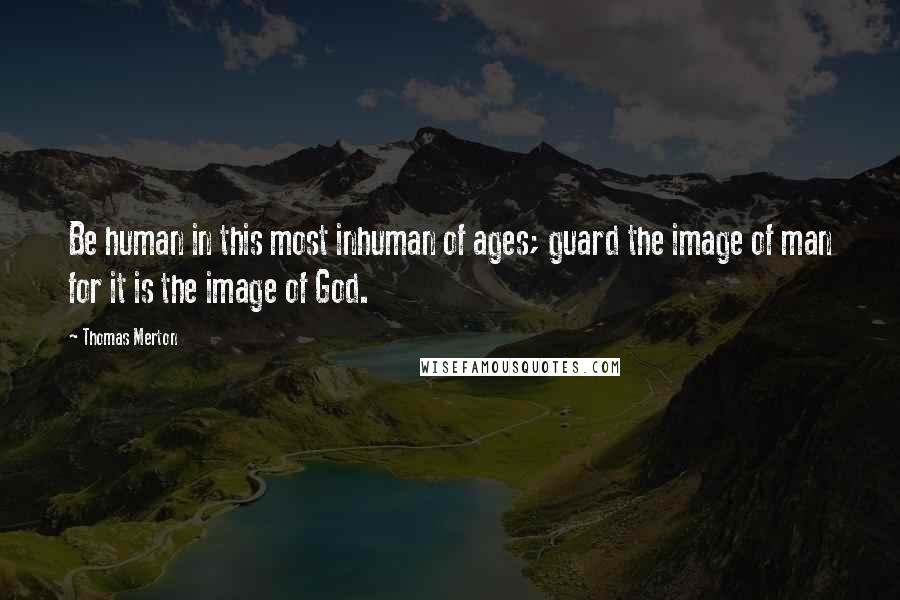 Thomas Merton Quotes: Be human in this most inhuman of ages; guard the image of man for it is the image of God.