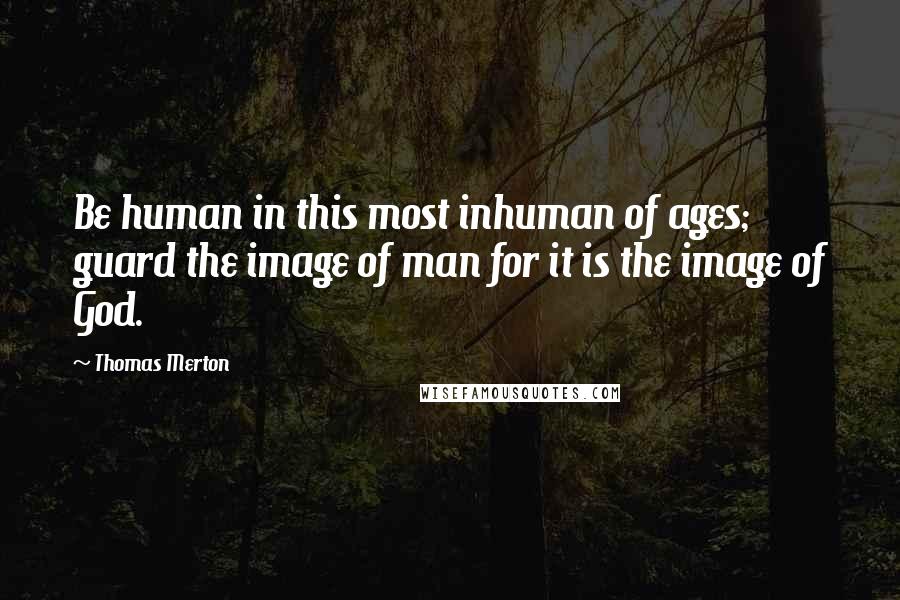 Thomas Merton Quotes: Be human in this most inhuman of ages; guard the image of man for it is the image of God.