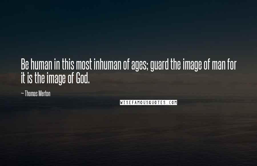 Thomas Merton Quotes: Be human in this most inhuman of ages; guard the image of man for it is the image of God.
