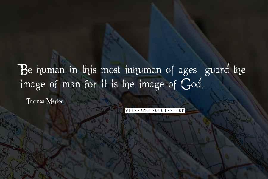 Thomas Merton Quotes: Be human in this most inhuman of ages; guard the image of man for it is the image of God.