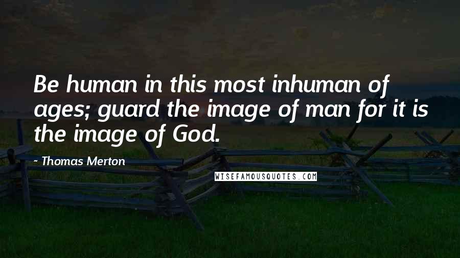 Thomas Merton Quotes: Be human in this most inhuman of ages; guard the image of man for it is the image of God.