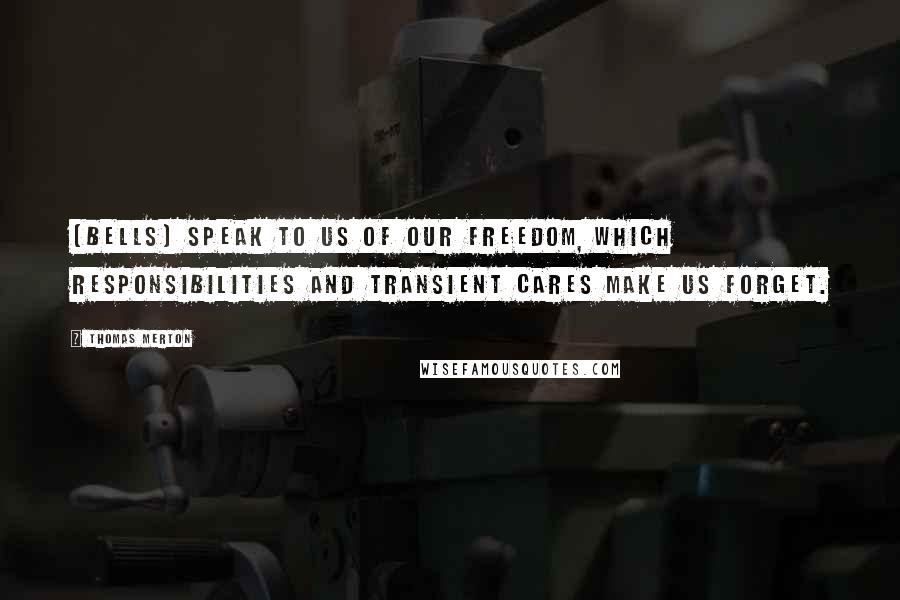 Thomas Merton Quotes: [Bells] speak to us of our freedom, which responsibilities and transient cares make us forget.