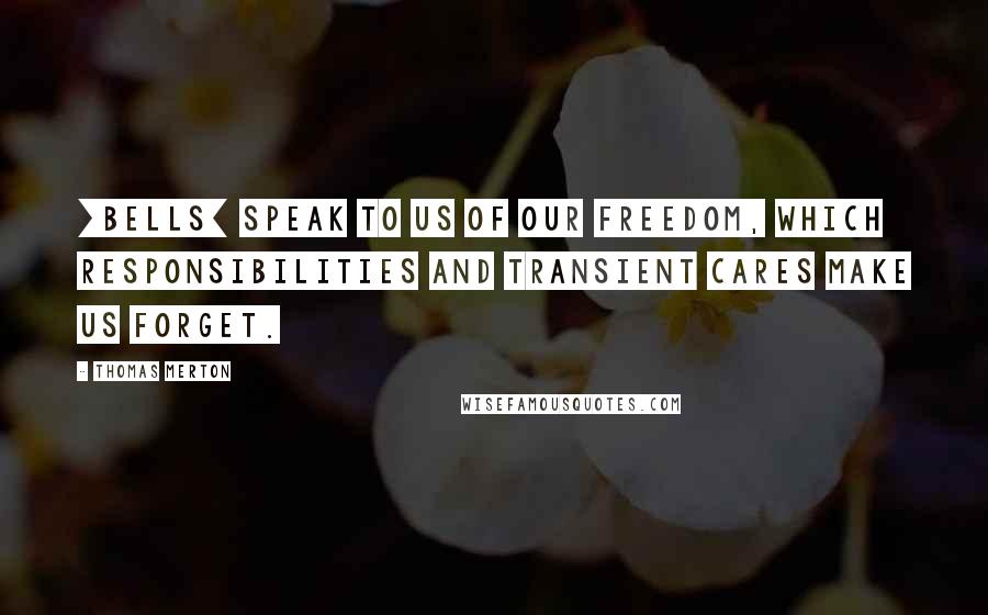 Thomas Merton Quotes: [Bells] speak to us of our freedom, which responsibilities and transient cares make us forget.