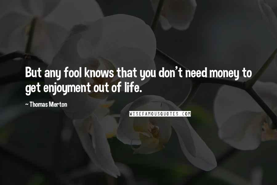 Thomas Merton Quotes: But any fool knows that you don't need money to get enjoyment out of life.