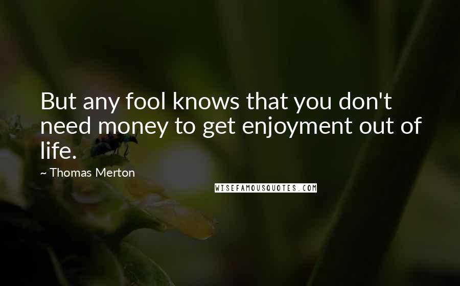 Thomas Merton Quotes: But any fool knows that you don't need money to get enjoyment out of life.