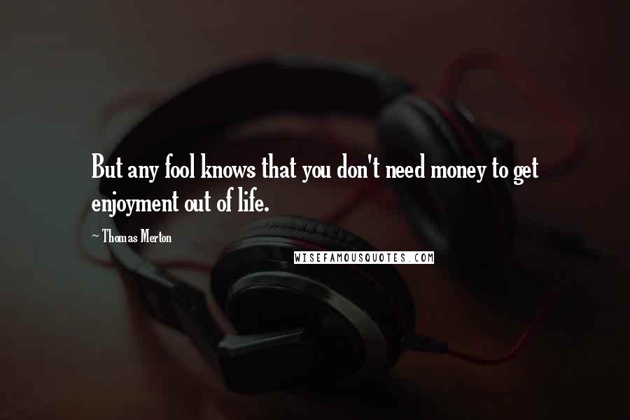 Thomas Merton Quotes: But any fool knows that you don't need money to get enjoyment out of life.