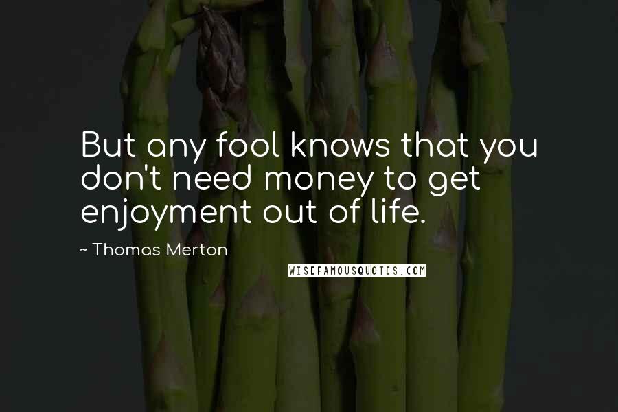 Thomas Merton Quotes: But any fool knows that you don't need money to get enjoyment out of life.