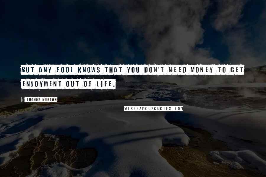 Thomas Merton Quotes: But any fool knows that you don't need money to get enjoyment out of life.