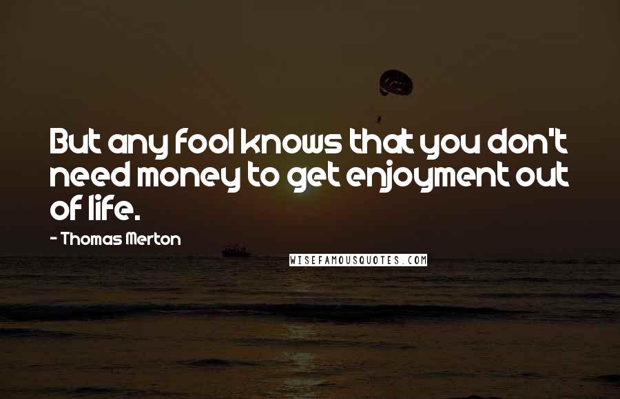 Thomas Merton Quotes: But any fool knows that you don't need money to get enjoyment out of life.