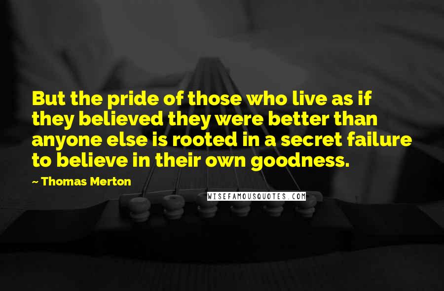 Thomas Merton Quotes: But the pride of those who live as if they believed they were better than anyone else is rooted in a secret failure to believe in their own goodness.