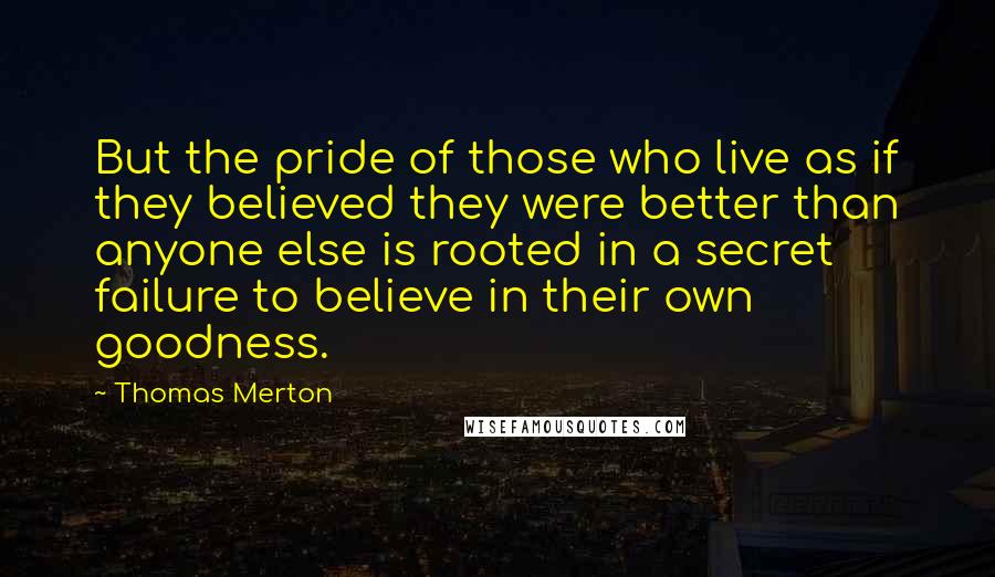 Thomas Merton Quotes: But the pride of those who live as if they believed they were better than anyone else is rooted in a secret failure to believe in their own goodness.