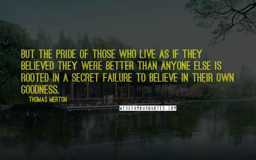 Thomas Merton Quotes: But the pride of those who live as if they believed they were better than anyone else is rooted in a secret failure to believe in their own goodness.