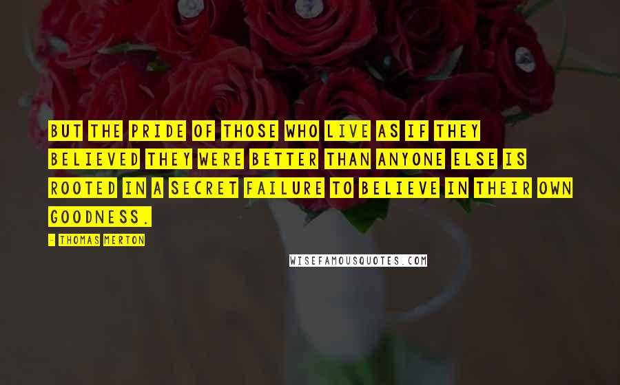 Thomas Merton Quotes: But the pride of those who live as if they believed they were better than anyone else is rooted in a secret failure to believe in their own goodness.