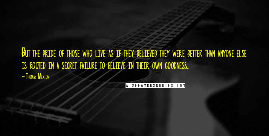 Thomas Merton Quotes: But the pride of those who live as if they believed they were better than anyone else is rooted in a secret failure to believe in their own goodness.