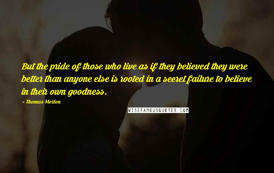 Thomas Merton Quotes: But the pride of those who live as if they believed they were better than anyone else is rooted in a secret failure to believe in their own goodness.