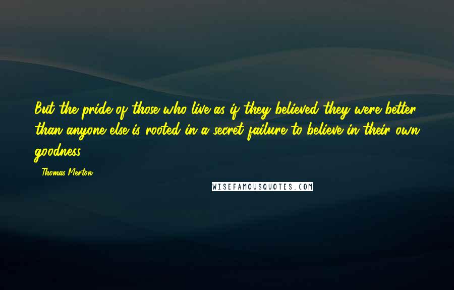 Thomas Merton Quotes: But the pride of those who live as if they believed they were better than anyone else is rooted in a secret failure to believe in their own goodness.