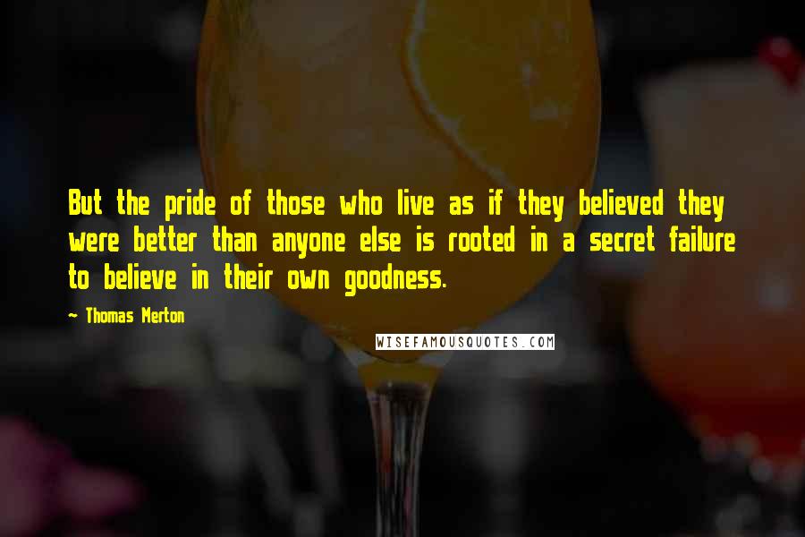 Thomas Merton Quotes: But the pride of those who live as if they believed they were better than anyone else is rooted in a secret failure to believe in their own goodness.