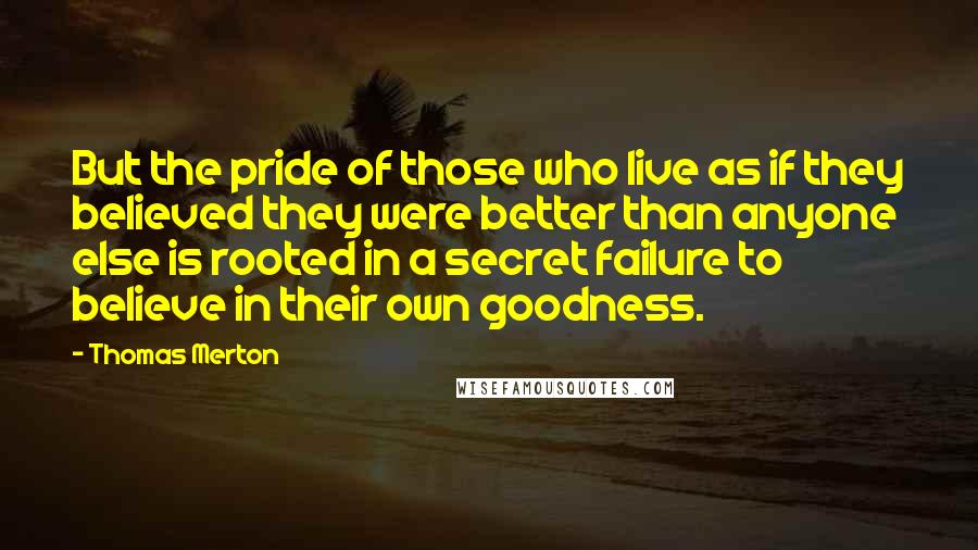 Thomas Merton Quotes: But the pride of those who live as if they believed they were better than anyone else is rooted in a secret failure to believe in their own goodness.