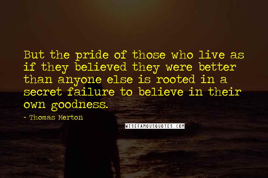 Thomas Merton Quotes: But the pride of those who live as if they believed they were better than anyone else is rooted in a secret failure to believe in their own goodness.