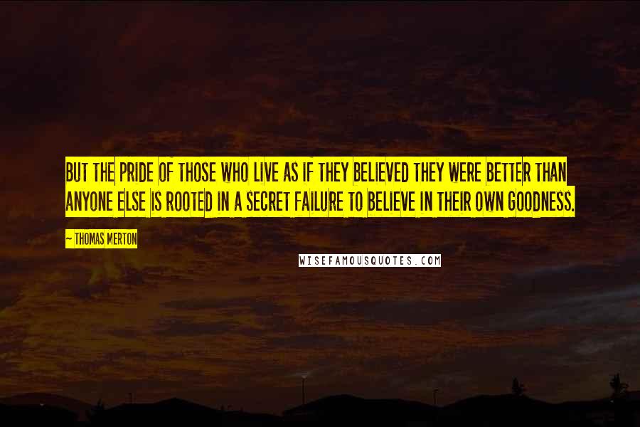 Thomas Merton Quotes: But the pride of those who live as if they believed they were better than anyone else is rooted in a secret failure to believe in their own goodness.