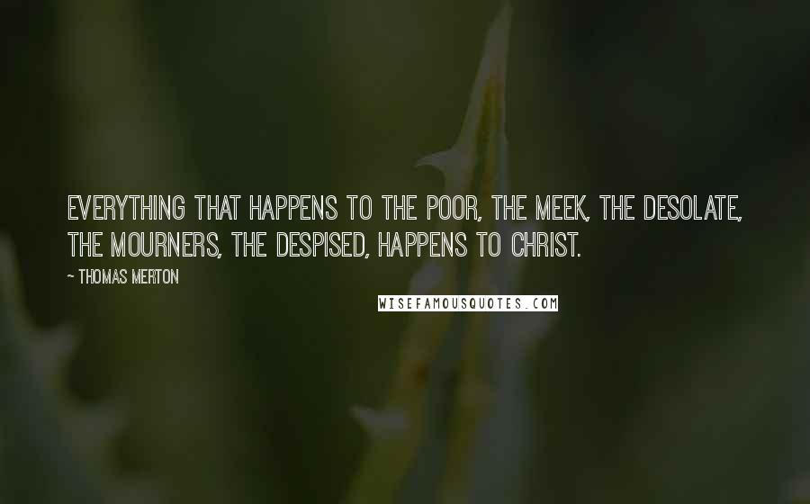 Thomas Merton Quotes: Everything that happens to the poor, the meek, the desolate, the mourners, the despised, happens to Christ.
