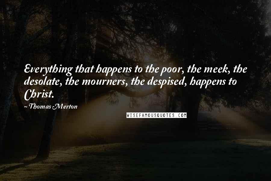 Thomas Merton Quotes: Everything that happens to the poor, the meek, the desolate, the mourners, the despised, happens to Christ.
