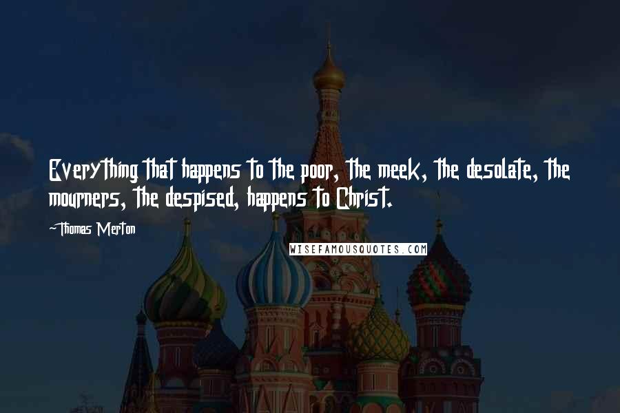 Thomas Merton Quotes: Everything that happens to the poor, the meek, the desolate, the mourners, the despised, happens to Christ.