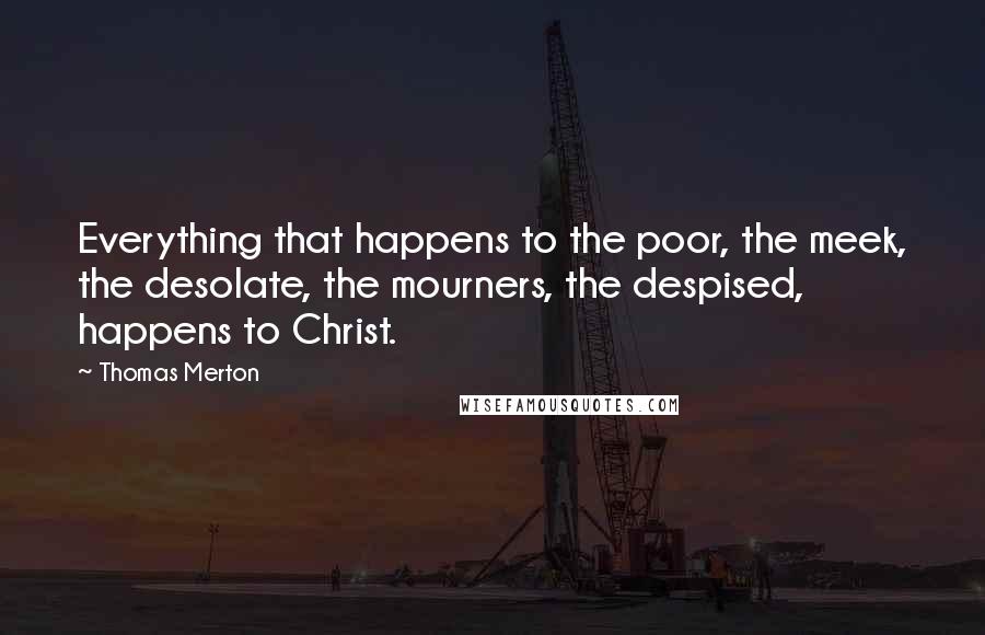 Thomas Merton Quotes: Everything that happens to the poor, the meek, the desolate, the mourners, the despised, happens to Christ.