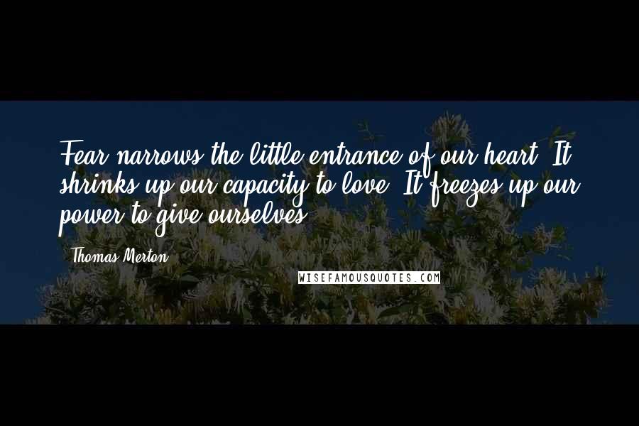 Thomas Merton Quotes: Fear narrows the little entrance of our heart. It shrinks up our capacity to love. It freezes up our power to give ourselves.