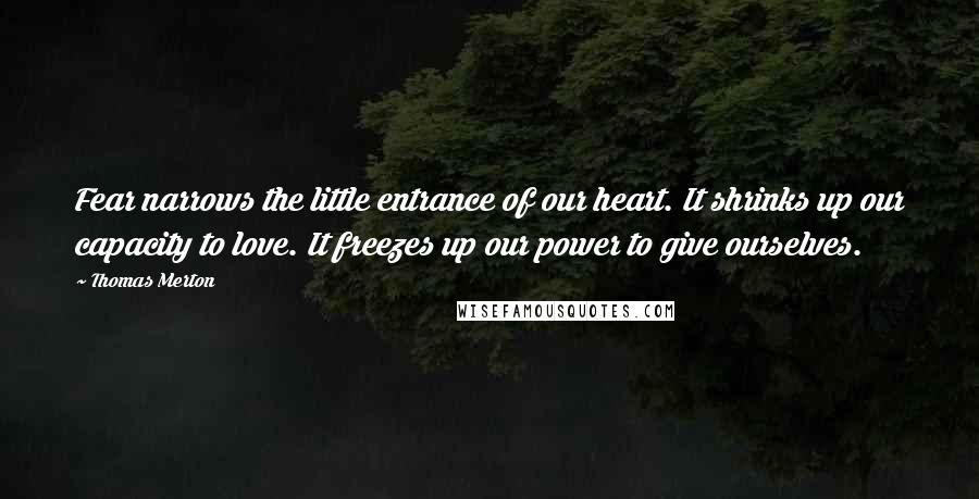 Thomas Merton Quotes: Fear narrows the little entrance of our heart. It shrinks up our capacity to love. It freezes up our power to give ourselves.