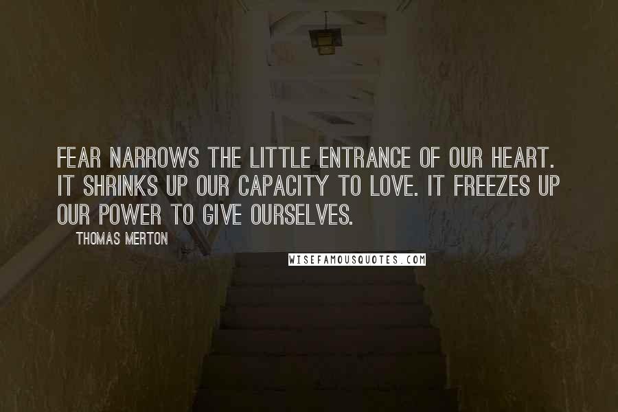 Thomas Merton Quotes: Fear narrows the little entrance of our heart. It shrinks up our capacity to love. It freezes up our power to give ourselves.
