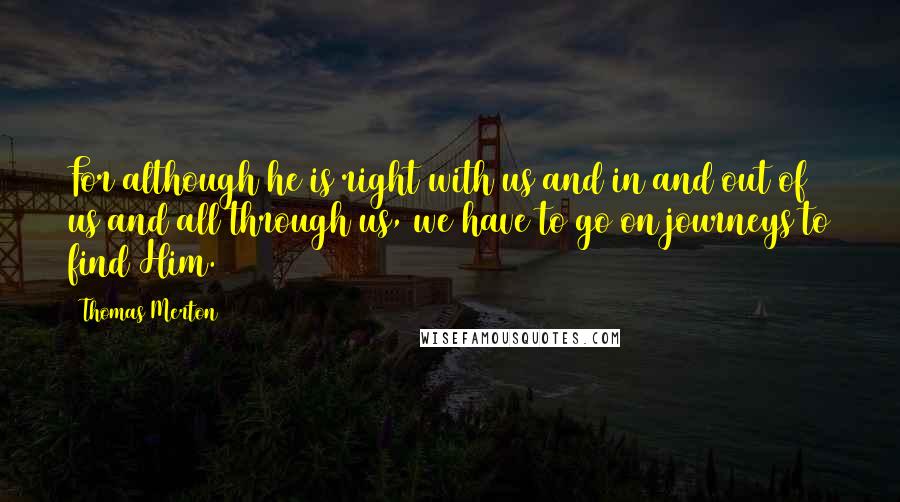 Thomas Merton Quotes: For although he is right with us and in and out of us and all through us, we have to go on journeys to find Him.