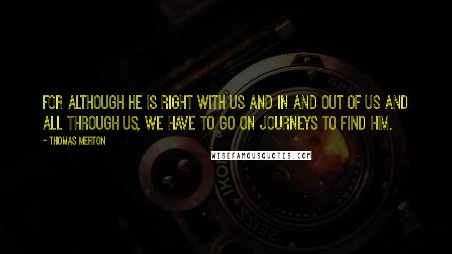 Thomas Merton Quotes: For although he is right with us and in and out of us and all through us, we have to go on journeys to find Him.