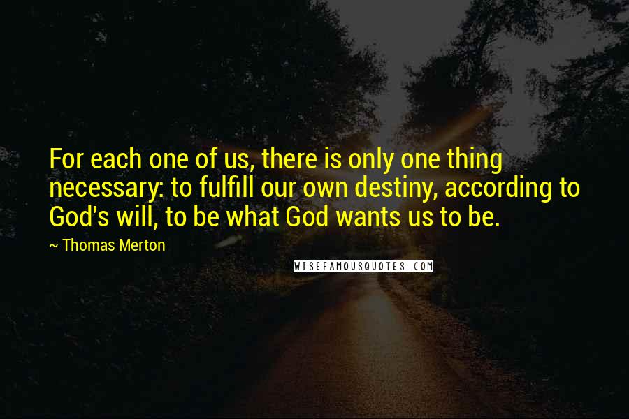 Thomas Merton Quotes: For each one of us, there is only one thing necessary: to fulfill our own destiny, according to God's will, to be what God wants us to be.