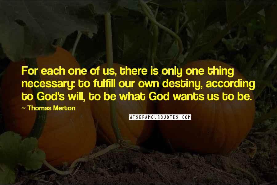 Thomas Merton Quotes: For each one of us, there is only one thing necessary: to fulfill our own destiny, according to God's will, to be what God wants us to be.