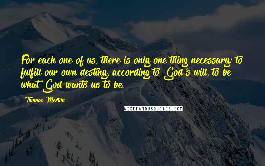 Thomas Merton Quotes: For each one of us, there is only one thing necessary: to fulfill our own destiny, according to God's will, to be what God wants us to be.