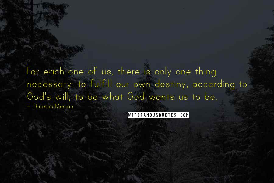 Thomas Merton Quotes: For each one of us, there is only one thing necessary: to fulfill our own destiny, according to God's will, to be what God wants us to be.