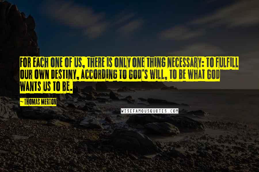 Thomas Merton Quotes: For each one of us, there is only one thing necessary: to fulfill our own destiny, according to God's will, to be what God wants us to be.