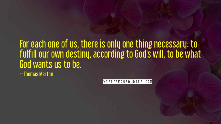 Thomas Merton Quotes: For each one of us, there is only one thing necessary: to fulfill our own destiny, according to God's will, to be what God wants us to be.