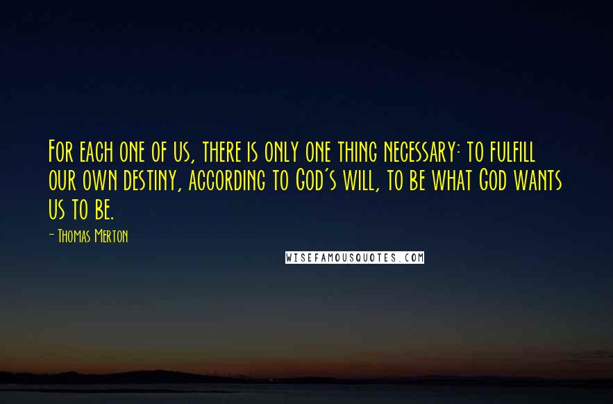 Thomas Merton Quotes: For each one of us, there is only one thing necessary: to fulfill our own destiny, according to God's will, to be what God wants us to be.