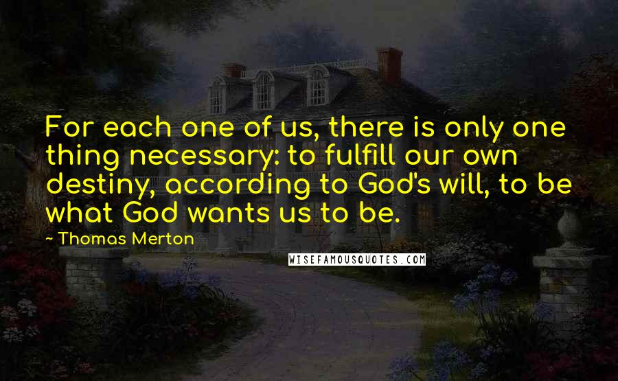 Thomas Merton Quotes: For each one of us, there is only one thing necessary: to fulfill our own destiny, according to God's will, to be what God wants us to be.